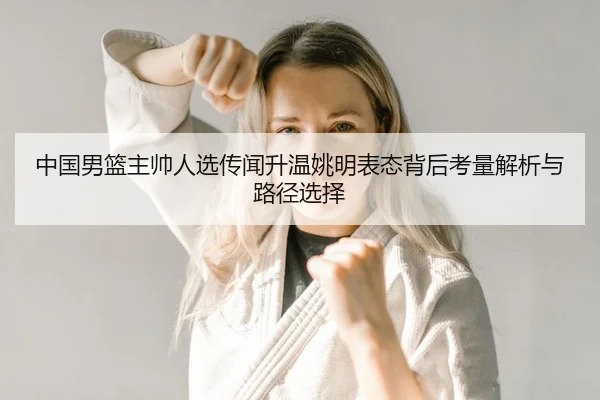 中国男篮主帅人选传闻升温姚明表态背后考量解析与路径选择